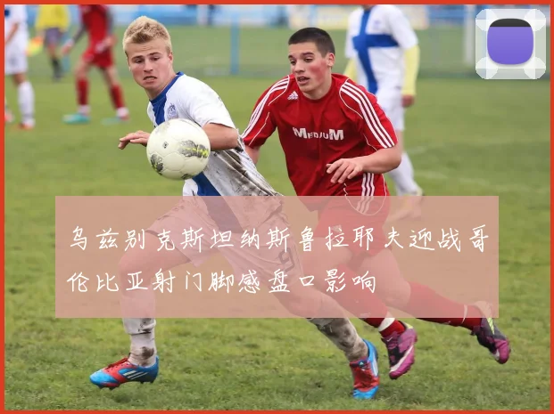 乌兹别克斯坦纳斯鲁拉耶夫迎战哥伦比亚射门脚感盘口影响