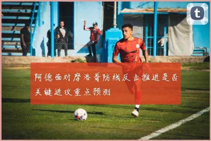阿德面对摩洛哥防线反击推进是否关键进攻重点预测