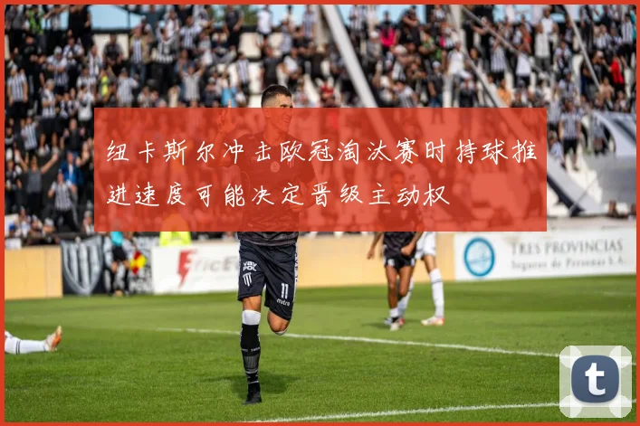 纽卡斯尔冲击欧冠淘汰赛时持球推进速度可能决定晋级主动权
