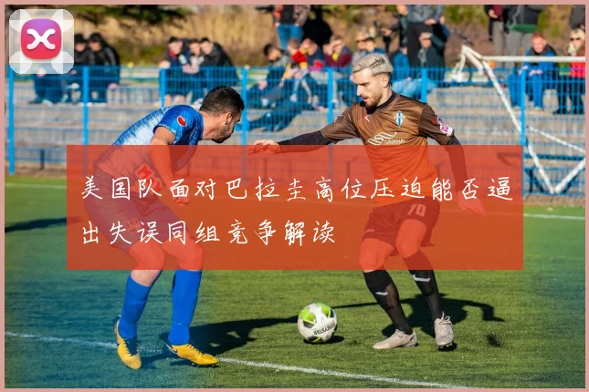 美国队面对巴拉圭高位压迫能否逼出失误同组竞争解读