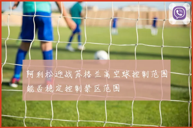 阿利松迎战苏格兰高空球控制范围能否稳定控制禁区范围