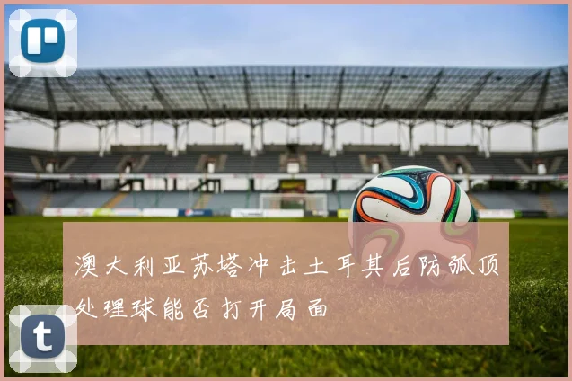 澳大利亚苏塔冲击土耳其后防弧顶处理球能否打开局面