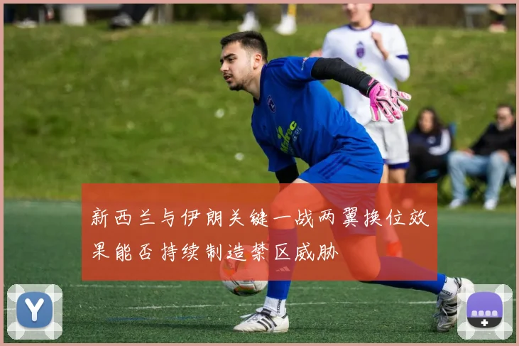 新西兰与伊朗关键一战两翼换位效果能否持续制造禁区威胁
