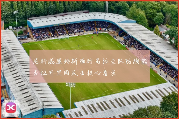 尼科威廉姆斯面对乌拉圭队防线能否拉开空间反击核心看点