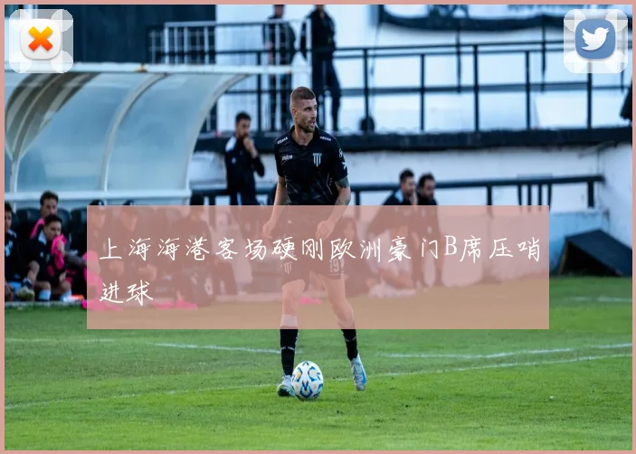 上海海港客场硬刚欧洲豪门B席压哨进球