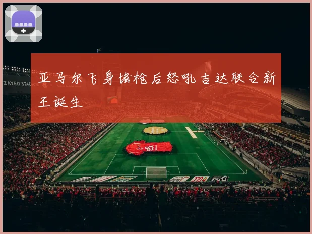 亚马尔飞身堵枪后怒吼吉达联合新王诞生