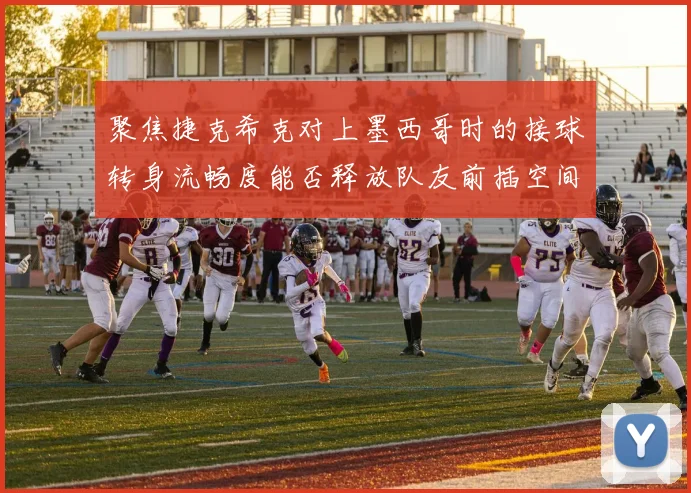 聚焦捷克希克对上墨西哥时的接球转身流畅度能否释放队友前插空间
