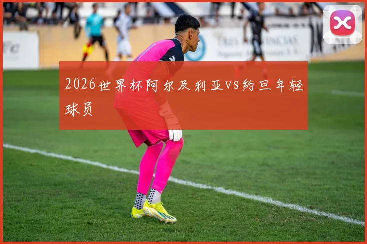 2026世界杯阿尔及利亚vs约旦年轻球员