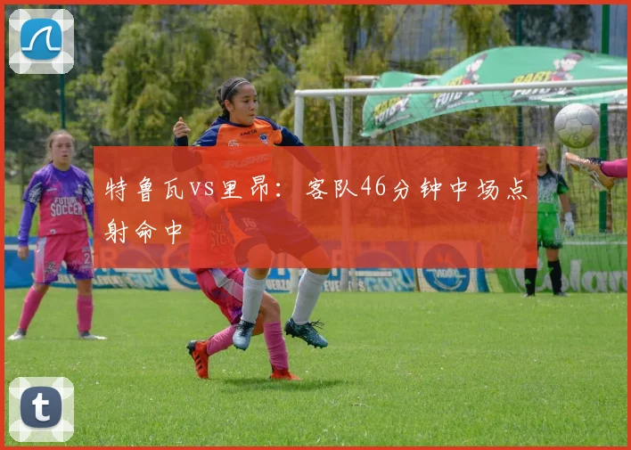 特鲁瓦vs里昂：客队46分钟中场点射命中