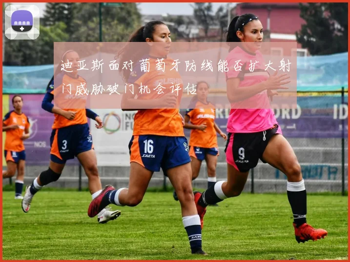 迪亚斯面对葡萄牙防线能否扩大射门威胁破门机会评估