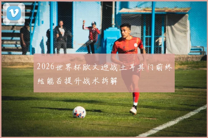 2026世界杯欧文迎战土耳其门前终结能否提升战术拆解