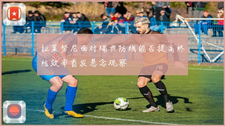 拉莱努尼面对瑞典防线能否提高终结效率首发悬念观察