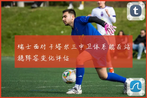 瑞士面对卡塔尔三中卫体系能否站稳阵容变化评估