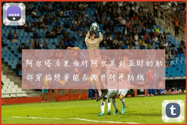 阿尔塔马里面对阿尔及利亚时的肋部穿插频率能否撕开对手防线