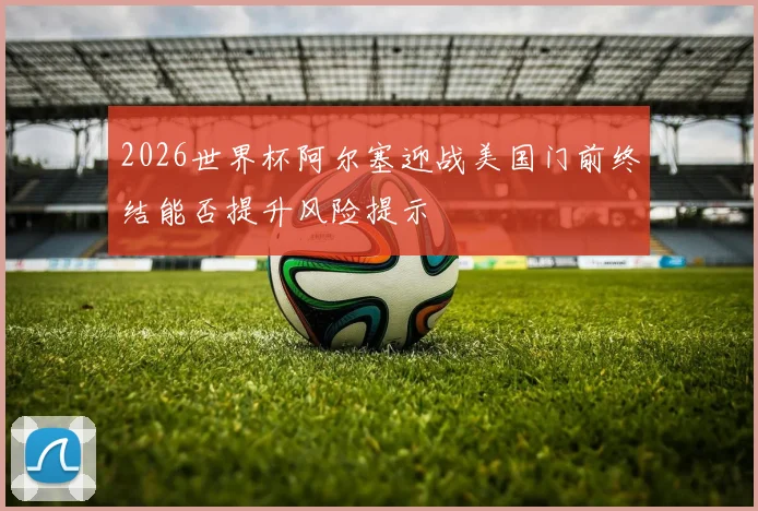 2026世界杯阿尔塞迎战美国门前终结能否提升风险提示