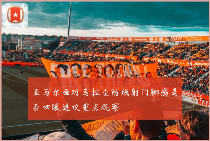 亚马尔面对乌拉圭防线射门脚感是否回暖进攻重点观察