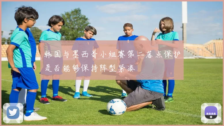 韩国与墨西哥小组赛第二落点保护是否能够保持阵型紧凑
