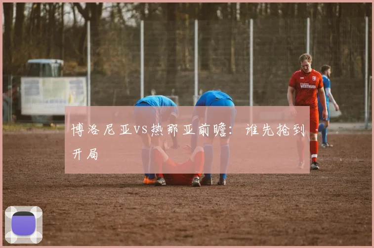 博洛尼亚vs热那亚前瞻：谁先抢到开局