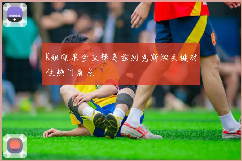 K组刚果金交锋乌兹别克斯坦关键对位热门看点