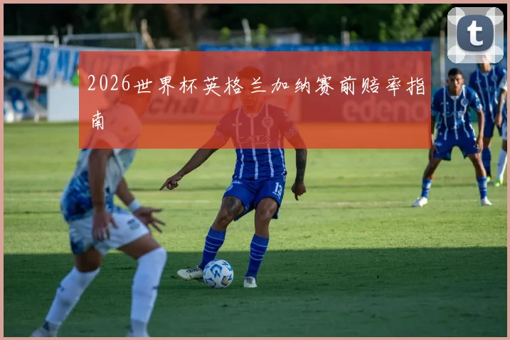2026世界杯英格兰加纳赛前赔率指南