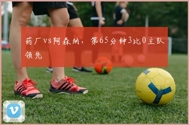 药厂vs阿森纳,第65分钟3比0主队领先