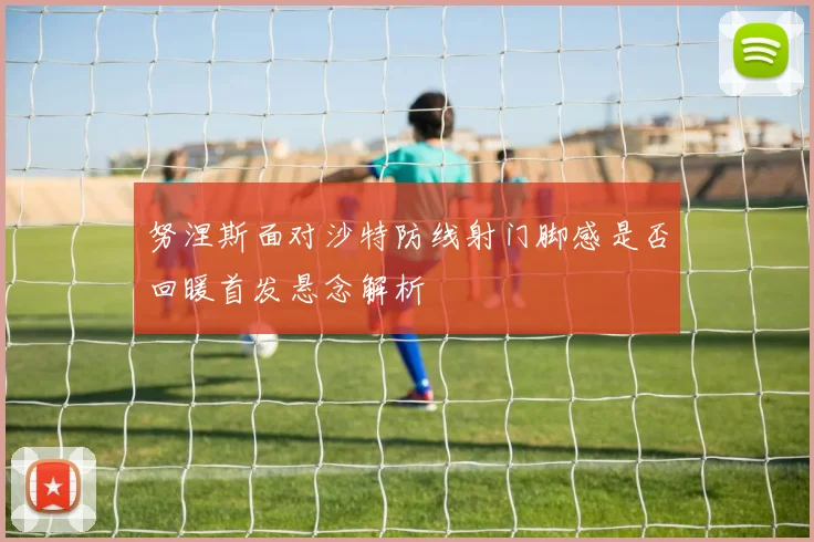 努涅斯面对沙特防线射门脚感是否回暖首发悬念解析