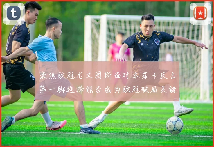 聚焦欧冠尤文图斯面对本菲卡反击第一脚选择能否成为欧冠破局关键