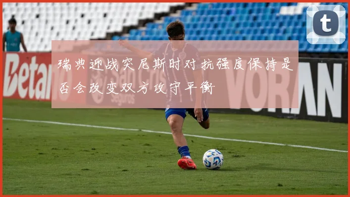 瑞典迎战突尼斯时对抗强度保持是否会改变双方攻守平衡
