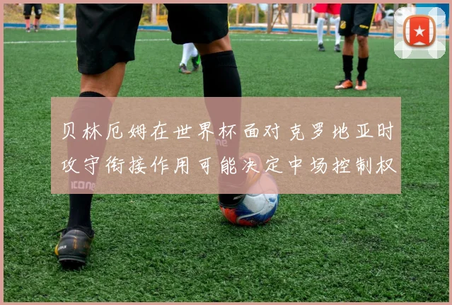 贝林厄姆在世界杯面对克罗地亚时攻守衔接作用可能决定中场控制权