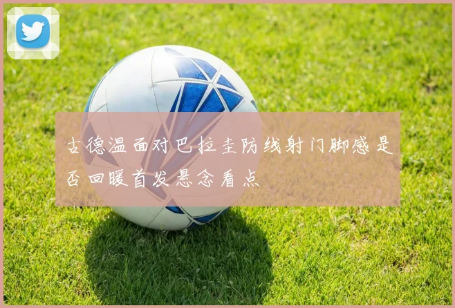 古德温面对巴拉圭防线射门脚感是否回暖首发悬念看点