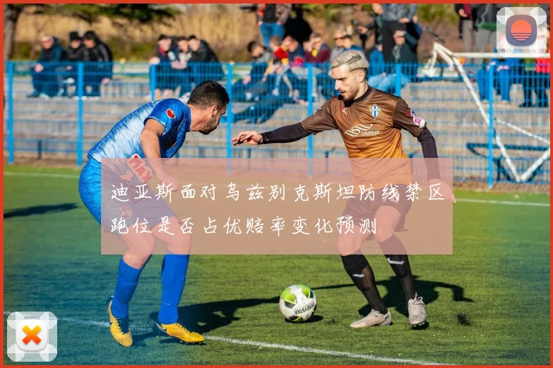 迪亚斯面对乌兹别克斯坦防线禁区跑位是否占优赔率变化预测